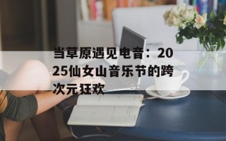 当草原遇见电音：2025仙女山音乐节的跨次元狂欢