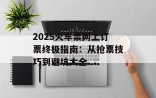 2025火车票网上订票终极指南：从抢票技巧到避坑大全