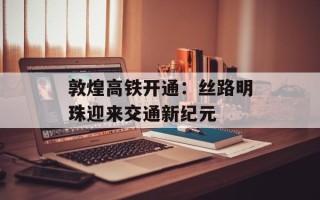 敦煌高铁开通：丝路明珠迎来交通新纪元