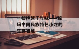 一筷挑起千年味——解码中国民族特色小吃的生存智慧