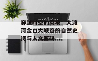 穿越时空的裂痕：大渡河金口大峡谷的自然史诗与人文密码