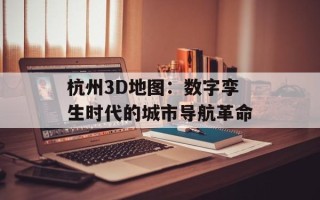 杭州3D地图：数字孪生时代的城市导航革命