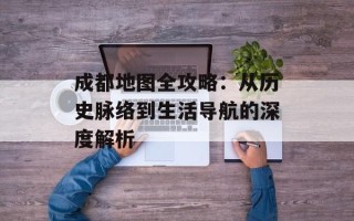 成都地图全攻略：从历史脉络到生活导航的深度解析