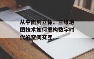 从平面到立体：三维地图技术如何重构数字时代的空间交互