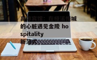 高淳宾馆：在桠溪慢城的心脏遇见金陵 hospitality 新范式