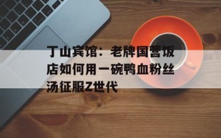 丁山宾馆：老牌国营饭店如何用一碗鸭血粉丝汤征服Z世代