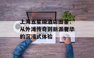 上海五星级酒店图鉴：从外滩传奇到新派奢华的沉浸式体验