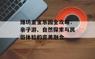 潍坊金宝乐园全攻略：亲子游、自然探索与民俗体验的完美融合