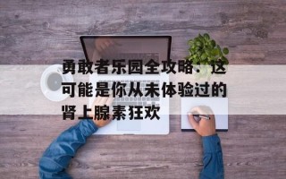 勇敢者乐园全攻略：这可能是你从未体验过的肾上腺素狂欢