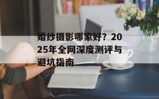 婚纱摄影哪家好？2025年全网深度测评与避坑指南