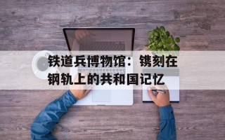 铁道兵博物馆：镌刻在钢轨上的共和国记忆