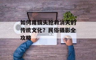 如何用镜头抢救消失的传统文化？民俗摄影全攻略