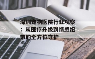 深圳宠物医院行业观察：从医疗升级到情感纽带的全方位守护