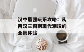 汉中最强玩乐攻略：从两汉三国到现代潮玩的全景体验
