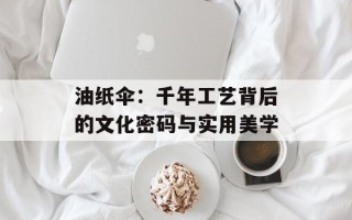 油纸伞：千年工艺背后的文化密码与实用美学