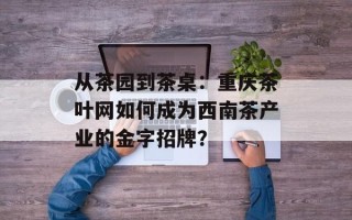 从茶园到茶桌：重庆茶叶网如何成为西南茶产业的金字招牌？