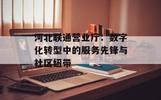 河北联通营业厅：数字化转型中的服务先锋与社区纽带
