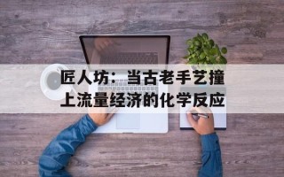 匠人坊：当古老手艺撞上流量经济的化学反应