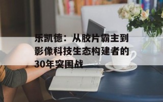 乐凯德：从胶片霸主到影像科技生态构建者的30年突围战