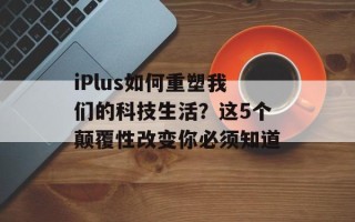 iPlus如何重塑我们的科技生活？这5个颠覆性改变你必须知道