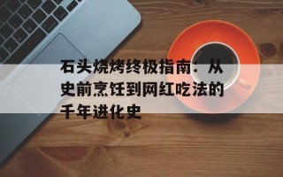 石头烧烤终极指南：从史前烹饪到网红吃法的千年进化史