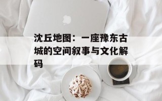 沈丘地图：一座豫东古城的空间叙事与文化解码