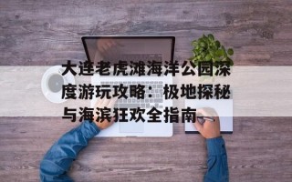 大连老虎滩海洋公园深度游玩攻略：极地探秘与海滨狂欢全指南