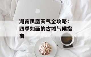 湖南凤凰天气全攻略：四季如画的古城气候指南