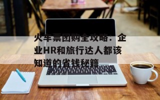 火车票团购全攻略：企业HR和旅行达人都该知道的省钱秘籍