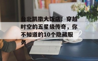 台北凯撒大饭店：穿越时空的五星级传奇，你不知道的10个隐藏服务