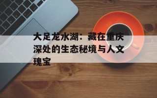 大足龙水湖：藏在重庆深处的生态秘境与人文瑰宝