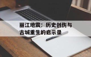 丽江地震：历史创伤与古城重生的启示录