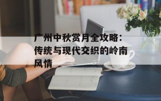 广州中秋赏月全攻略：传统与现代交织的岭南风情