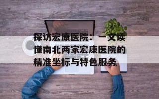 探访宏康医院：一文读懂南北两家宏康医院的精准坐标与特色服务