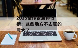 2025全球景点排行榜：这些地方不去真的亏大了