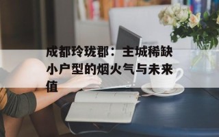 成都玲珑郡：主城稀缺小户型的烟火气与未来值