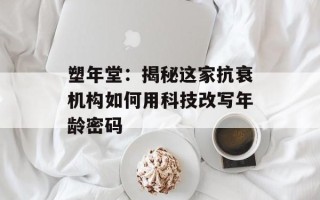 塑年堂：揭秘这家抗衰机构如何用科技改写年龄密码