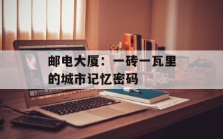 邮电大厦：一砖一瓦里的城市记忆密码