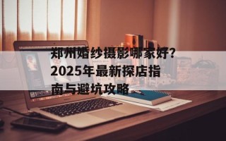 郑州婚纱摄影哪家好？2025年最新探店指南与避坑攻略