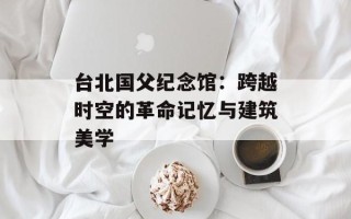 台北国父纪念馆：跨越时空的革命记忆与建筑美学