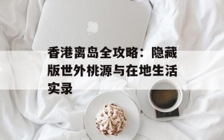 香港离岛全攻略：隐藏版世外桃源与在地生活实录