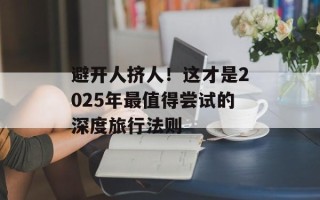 避开人挤人！这才是2025年最值得尝试的深度旅行法则