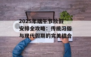 2025年端午节放假安排全攻略：传统习俗与现代假期的完美结合