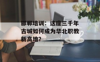 邯郸培训：这座三千年古城如何成为华北职教新高地？