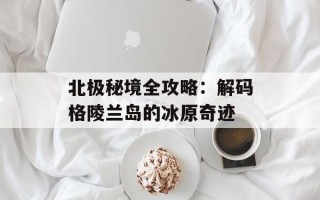 北极秘境全攻略：解码格陵兰岛的冰原奇迹