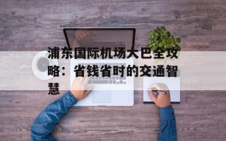 浦东国际机场大巴全攻略：省钱省时的交通智慧