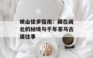 娘山徒步指南：藏在闽北的秘境与千年茶马古道往事