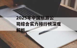 2025年中国旅游公司综合实力排行榜深度解析