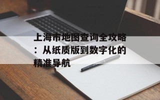 上海市地图查询全攻略：从纸质版到数字化的精准导航