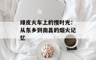 绿皮火车上的慢时光：从东乡到南昌的烟火记忆